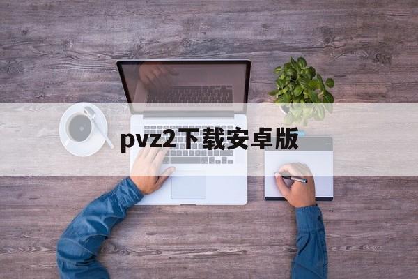 pvz2下载安卓版(pvz2下载安装正版)-第1张图片-QuickQ官网